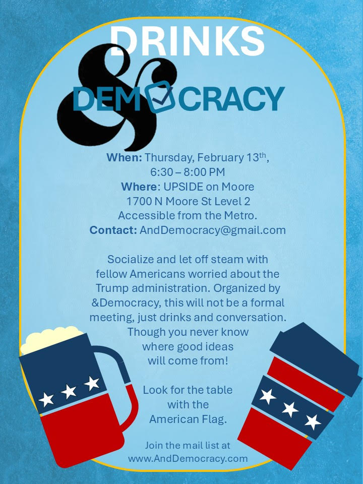 When: Thursday, February 13th
Where: UPSIDE on Moore, 1700 N Moore St, Level 2, Accessible from the Metro. Contact: AndDemocracy@gmail.com

Socialize and let off steam with fellow Americans worried about the Trump administration. Organized by &Democracy, this will not be a formal meeting, just drinks and conversation. Though you never know where good ideas will come from! 

Look for the table with the American flag. 

Join the mail list at www.AndDemocracy.com 